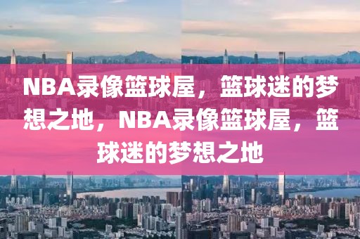 NBA录像篮球屋，篮球迷的梦想之地，NBA录像篮球屋，篮球迷的梦想之地-第1张图片-98直播吧