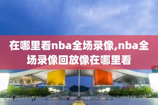 在哪里看nba全场录像,nba全场录像回放像在哪里看-第1张图片-98直播吧