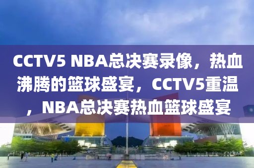 CCTV5 NBA总决赛录像，热血沸腾的篮球盛宴，CCTV5重温，NBA总决赛热血篮球盛宴-第1张图片-98直播吧