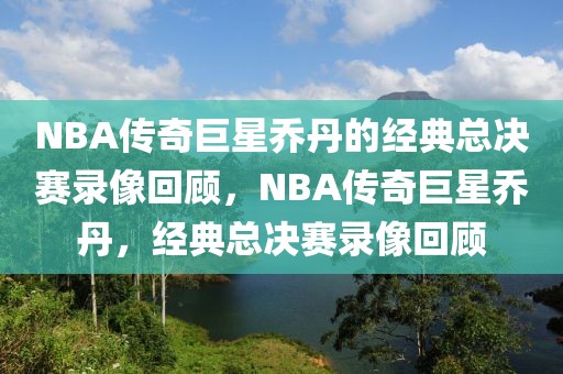 NBA传奇巨星乔丹的经典总决赛录像回顾，NBA传奇巨星乔丹，经典总决赛录像回顾-第1张图片-98直播吧