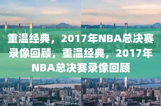 重温经典，2017年NBA总决赛录像回顾，重温经典，2017年NBA总决赛录像回顾-第1张图片-98直播吧