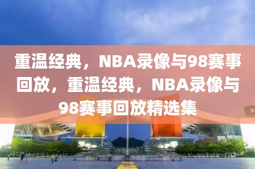 重温经典，NBA录像与98赛事回放，重温经典，NBA录像与98赛事回放精选集-第1张图片-98直播吧