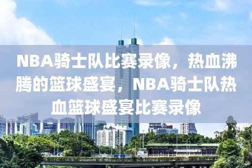 NBA骑士队比赛录像，热血沸腾的篮球盛宴，NBA骑士队热血篮球盛宴比赛录像-第1张图片-98直播吧