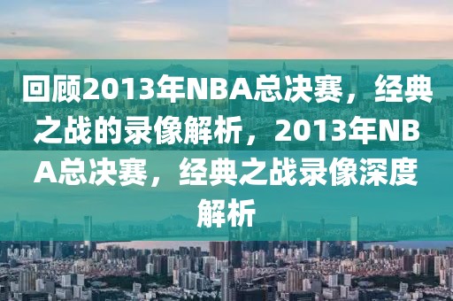 回顾2013年NBA总决赛，经典之战的录像解析，2013年NBA总决赛，经典之战录像深度解析-第1张图片-98直播吧