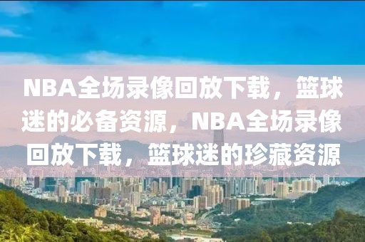 NBA全场录像回放下载，篮球迷的必备资源，NBA全场录像回放下载，篮球迷的珍藏资源-第1张图片-98直播吧