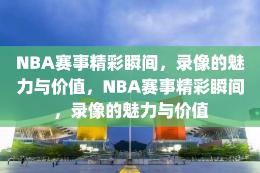 NBA赛事精彩瞬间，录像的魅力与价值，NBA赛事精彩瞬间，录像的魅力与价值-第1张图片-98直播吧