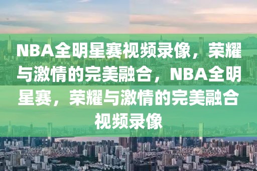 NBA全明星赛视频录像，荣耀与激情的完美融合，NBA全明星赛，荣耀与激情的完美融合视频录像-第1张图片-98直播吧