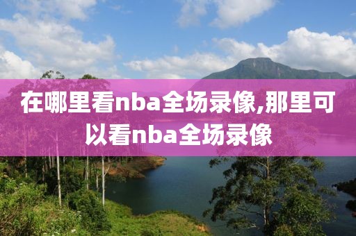 在哪里看nba全场录像,那里可以看nba全场录像-第1张图片-98直播吧