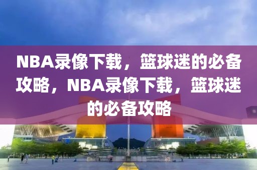 NBA录像下载，篮球迷的必备攻略，NBA录像下载，篮球迷的必备攻略-第1张图片-98直播吧