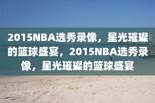 2015NBA选秀录像，星光璀璨的篮球盛宴，2015NBA选秀录像，星光璀璨的篮球盛宴-第1张图片-98直播吧