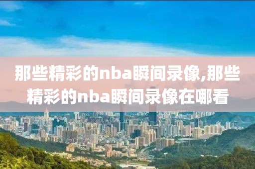 那些精彩的nba瞬间录像,那些精彩的nba瞬间录像在哪看-第1张图片-98直播吧