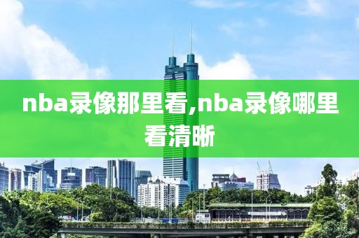 nba录像那里看,nba录像哪里看清晰-第1张图片-98直播吧