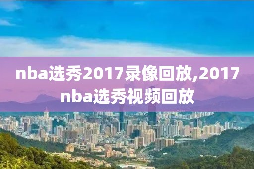 nba选秀2017录像回放,2017nba选秀视频回放-第1张图片-98直播吧