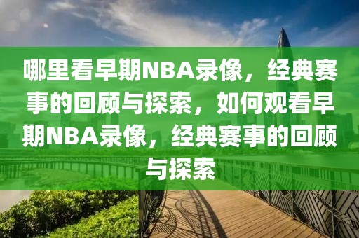 哪里看早期NBA录像，经典赛事的回顾与探索，如何观看早期NBA录像，经典赛事的回顾与探索-第1张图片-98直播吧