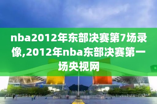 nba2012年东部决赛第7场录像,2012年nba东部决赛第一场央视网-第1张图片-98直播吧