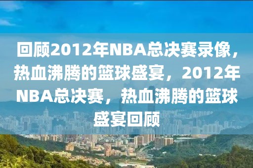 回顾2012年NBA总决赛录像，热血沸腾的篮球盛宴，2012年NBA总决赛，热血沸腾的篮球盛宴回顾-第1张图片-98直播吧