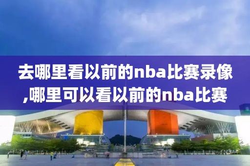 去哪里看以前的nba比赛录像,哪里可以看以前的nba比赛-第1张图片-98直播吧