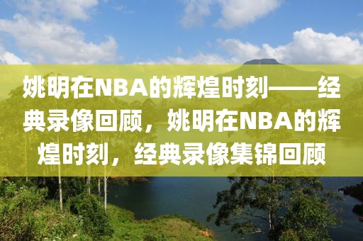 姚明在NBA的辉煌时刻——经典录像回顾，姚明在NBA的辉煌时刻，经典录像集锦回顾-第1张图片-98直播吧