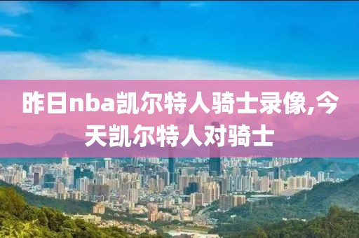 昨日nba凯尔特人骑士录像,今天凯尔特人对骑士-第1张图片-98直播吧