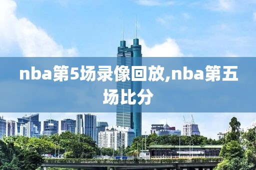 nba第5场录像回放,nba第五场比分-第1张图片-98直播吧