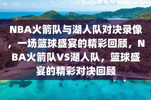 NBA火箭队与湖人队对决录像，一场篮球盛宴的精彩回顾，NBA火箭队VS湖人队，篮球盛宴的精彩对决回顾-第1张图片-98直播吧