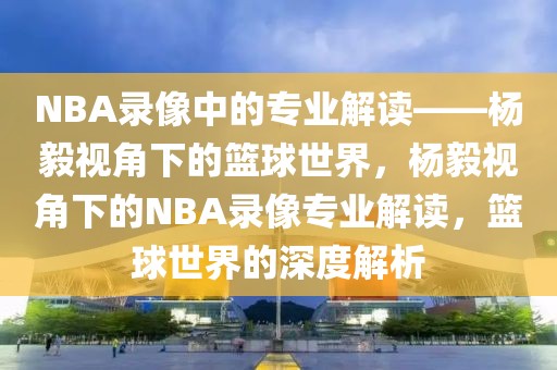 NBA录像中的专业解读——杨毅视角下的篮球世界，杨毅视角下的NBA录像专业解读，篮球世界的深度解析-第1张图片-98直播吧