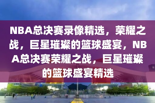 NBA总决赛录像精选，荣耀之战，巨星璀璨的篮球盛宴，NBA总决赛荣耀之战，巨星璀璨的篮球盛宴精选-第1张图片-98直播吧