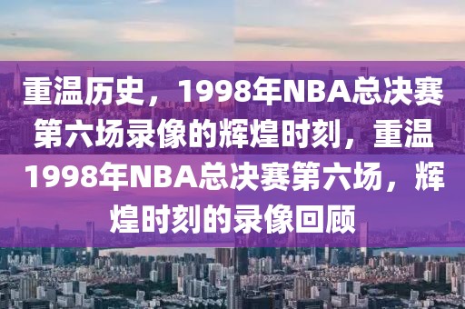 重温历史，1998年NBA总决赛第六场录像的辉煌时刻，重温1998年NBA总决赛第六场，辉煌时刻的录像回顾-第1张图片-98直播吧