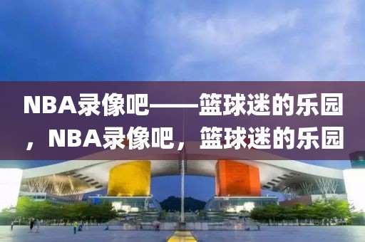 NBA录像吧——篮球迷的乐园，NBA录像吧，篮球迷的乐园-第1张图片-98直播吧