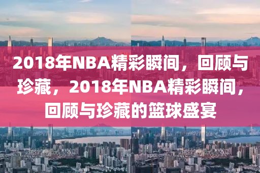 2018年NBA精彩瞬间，回顾与珍藏，2018年NBA精彩瞬间，回顾与珍藏的篮球盛宴-第1张图片-98直播吧