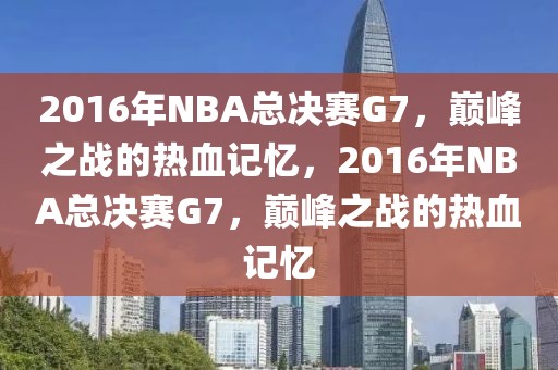 2016年NBA总决赛G7，巅峰之战的热血记忆，2016年NBA总决赛G7，巅峰之战的热血记忆-第1张图片-98直播吧