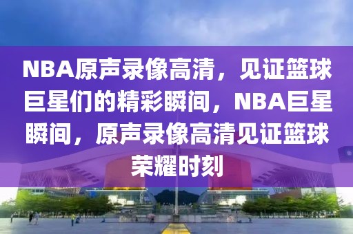 NBA原声录像高清，见证篮球巨星们的精彩瞬间，NBA巨星瞬间，原声录像高清见证篮球荣耀时刻-第1张图片-98直播吧