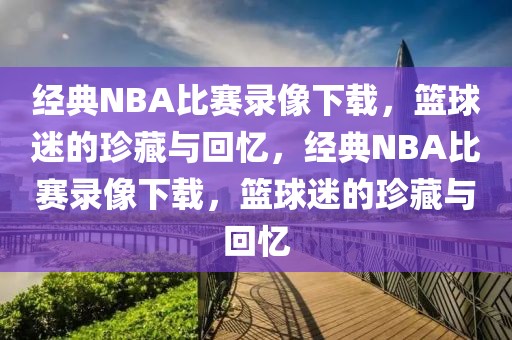 经典NBA比赛录像下载，篮球迷的珍藏与回忆，经典NBA比赛录像下载，篮球迷的珍藏与回忆-第1张图片-98直播吧