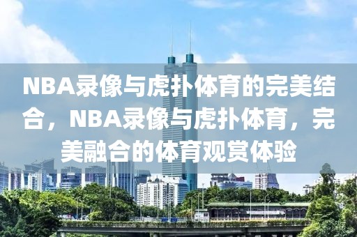 NBA录像与虎扑体育的完美结合，NBA录像与虎扑体育，完美融合的体育观赏体验-第1张图片-98直播吧