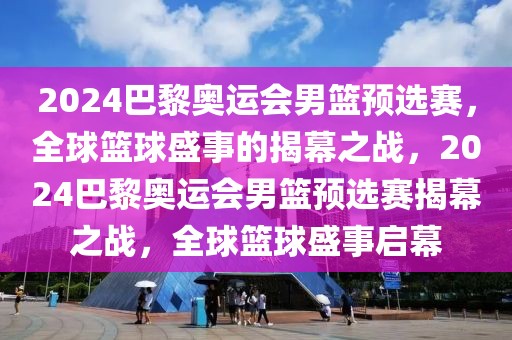 2024巴黎奥运会男篮预选赛，全球篮球盛事的揭幕之战，2024巴黎奥运会男篮预选赛揭幕之战，全球篮球盛事启幕-第1张图片-98直播吧