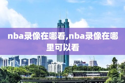 nba录像在哪看,nba录像在哪里可以看-第1张图片-98直播吧