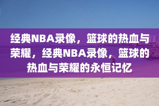 经典NBA录像，篮球的热血与荣耀，经典NBA录像，篮球的热血与荣耀的永恒记忆-第1张图片-98直播吧