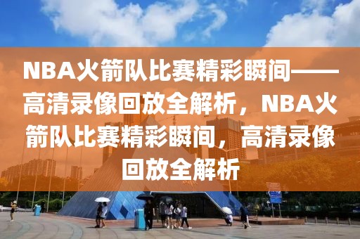 NBA火箭队比赛精彩瞬间——高清录像回放全解析，NBA火箭队比赛精彩瞬间，高清录像回放全解析-第1张图片-98直播吧