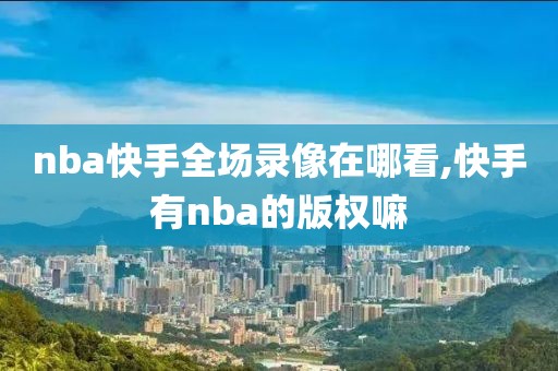 nba快手全场录像在哪看,快手有nba的版权嘛-第1张图片-98直播吧