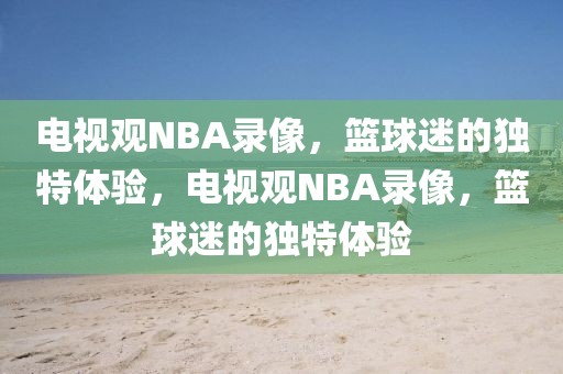 电视观NBA录像，篮球迷的独特体验，电视观NBA录像，篮球迷的独特体验-第1张图片-98直播吧