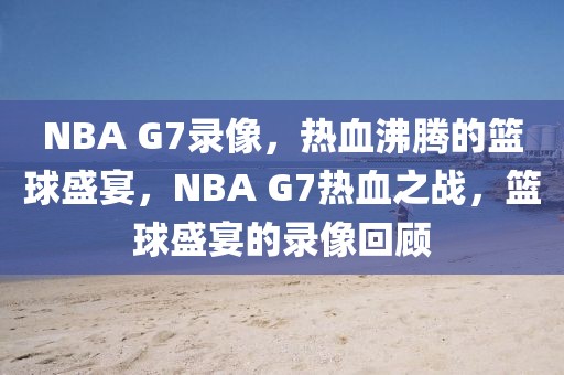 NBA G7录像，热血沸腾的篮球盛宴，NBA G7热血之战，篮球盛宴的录像回顾-第1张图片-98直播吧