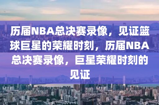 历届NBA总决赛录像，见证篮球巨星的荣耀时刻，历届NBA总决赛录像，巨星荣耀时刻的见证-第1张图片-98直播吧