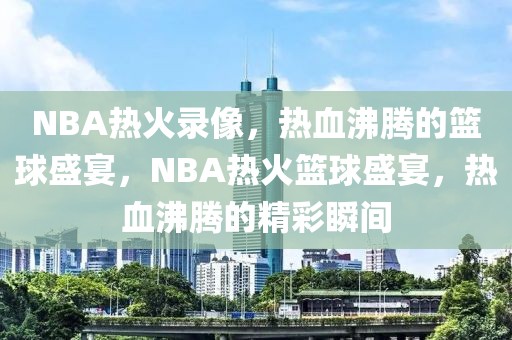 NBA热火录像，热血沸腾的篮球盛宴，NBA热火篮球盛宴，热血沸腾的精彩瞬间-第1张图片-98直播吧