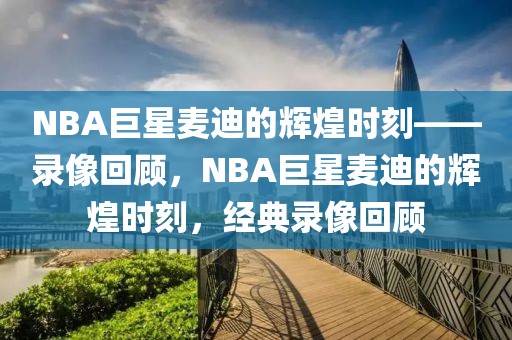 NBA巨星麦迪的辉煌时刻——录像回顾，NBA巨星麦迪的辉煌时刻，经典录像回顾-第1张图片-98直播吧