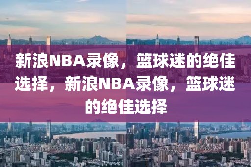 新浪NBA录像，篮球迷的绝佳选择，新浪NBA录像，篮球迷的绝佳选择-第1张图片-98直播吧