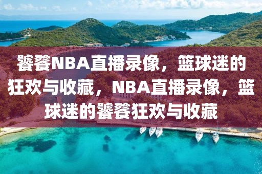 饕餮NBA直播录像，篮球迷的狂欢与收藏，NBA直播录像，篮球迷的饕餮狂欢与收藏-第1张图片-98直播吧