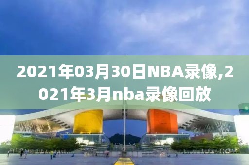 2021年03月30日NBA录像,2021年3月nba录像回放-第1张图片-98直播吧