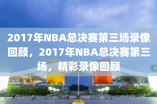 2017年NBA总决赛第三场录像回顾，2017年NBA总决赛第三场，精彩录像回顾-第1张图片-98直播吧