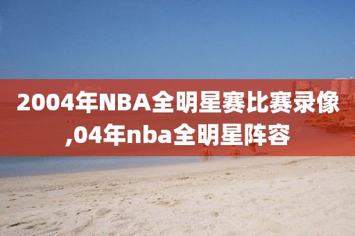 2004年NBA全明星赛比赛录像,04年nba全明星阵容-第1张图片-98直播吧