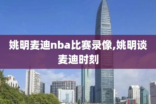 姚明麦迪nba比赛录像,姚明谈麦迪时刻-第1张图片-98直播吧